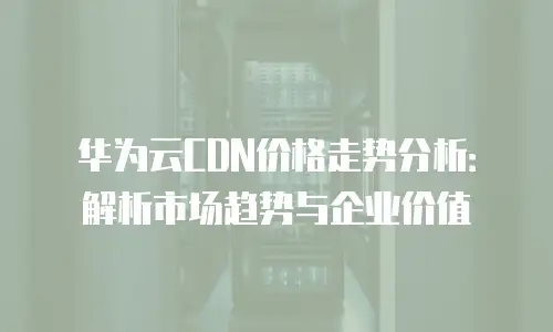 华为云CDN价格走势分析：解析市场趋势与企业价值