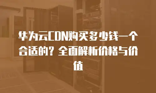 华为云CDN购买多少钱一个合适的？全面解析价格与价值