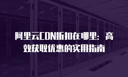 阿里云CDN折扣在哪里：高效获取优惠的实用指南