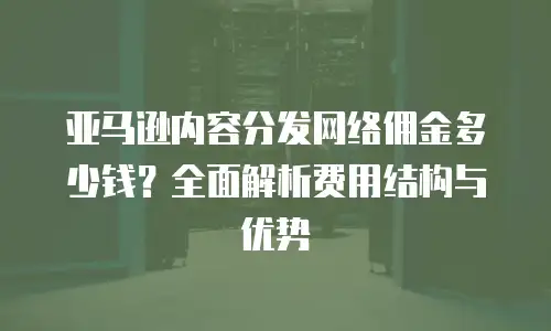 亚马逊内容分发网络佣金多少钱？全面解析费用结构与优势