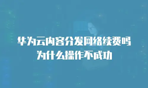 华为云内容分发网络续费吗为什么操作不成功