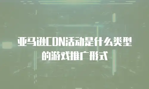亚马逊CDN活动是什么类型的游戏推广形式