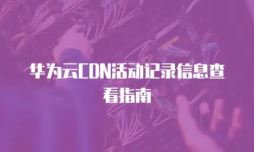 华为云CDN活动记录信息查看指南