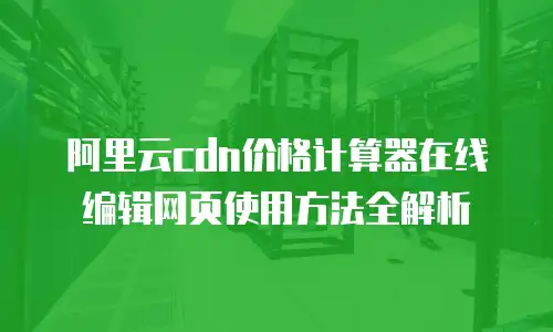 阿里云cdn价格计算器在线编辑网页使用方法全解析