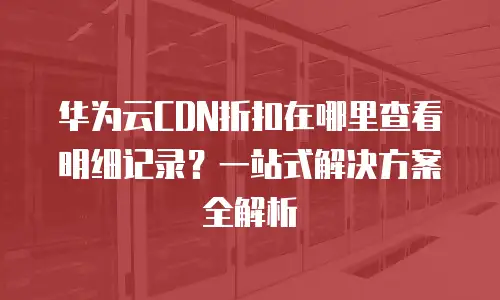 华为云CDN折扣在哪里查看明细记录？一站式解决方案全解析