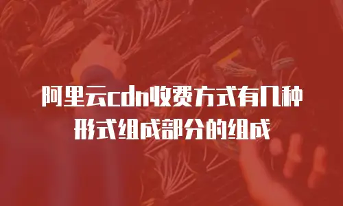 阿里云cdn收费方式有几种形式组成部分的组成