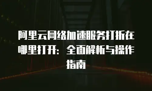 阿里云网络加速服务打折在哪里打开：全面解析与操作指南