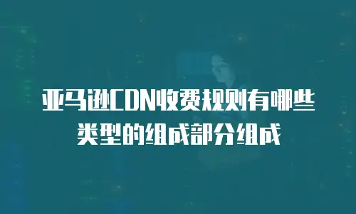 亚马逊CDN收费规则有哪些类型的组成部分组成