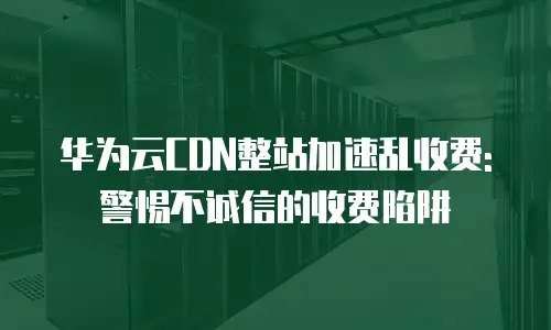 华为云CDN整站加速乱收费:警惕不诚信的收费陷阱