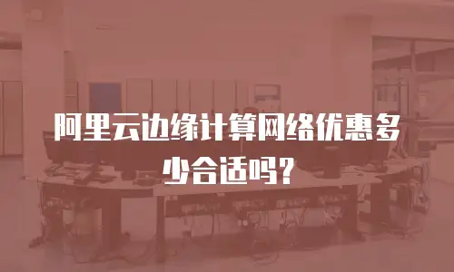 阿里云边缘计算网络优惠多少合适吗？