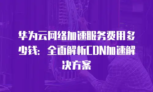 华为云网络加速服务费用多少钱：全面解析CDN加速解决方案
