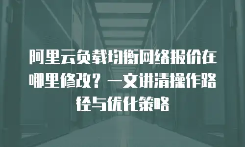 阿里云负载均衡网络报价在哪里修改？一文讲清操作路径与优化策略