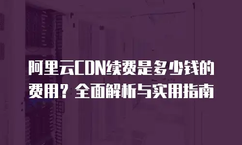 阿里云CDN续费是多少钱的费用？全面解析与实用指南
