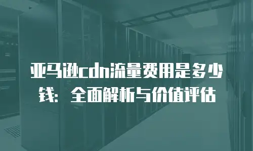 亚马逊cdn流量费用是多少钱：全面解析与价值评估