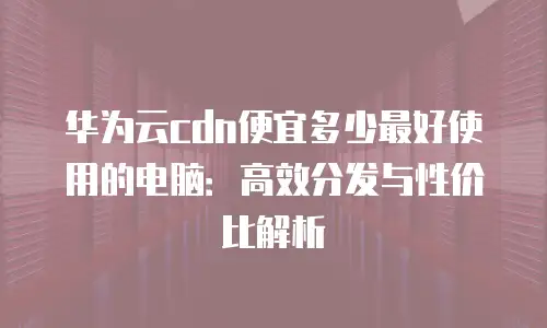 华为云cdn便宜多少最好使用的电脑：高效分发与性价比解析
