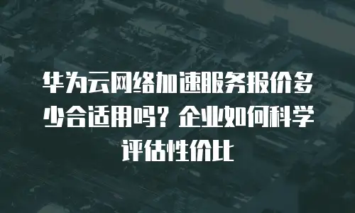 华为云网络加速服务报价多少合适用吗？企业如何科学评估性价比