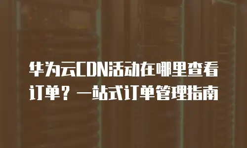 华为云CDN活动在哪里查看订单？一站式订单管理指南