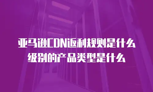 亚马逊CDN返利规则是什么级别的产品类型是什么