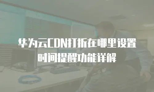 华为云CDN打折在哪里设置时间提醒功能详解