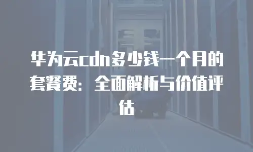 华为云cdn多少钱一个月的套餐费：全面解析与价值评估
