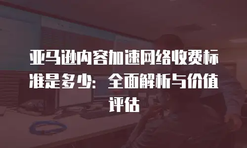 亚马逊内容加速网络收费标准是多少：全面解析与价值评估