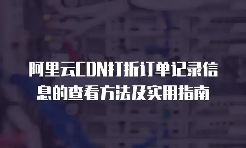 阿里云CDN打折订单记录信息的查看方法及实用指南