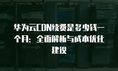 华为云CDN续费是多少钱一个月：全面解析与成本优化建议
