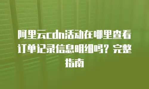 阿里云cdn活动在哪里查看订单记录信息明细吗？完整指南