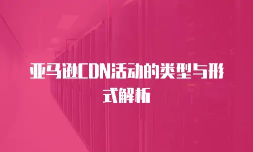 亚马逊CDN活动的类型与形式解析
