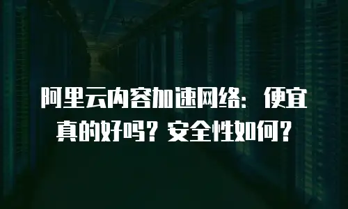 阿里云内容加速网络：便宜真的好吗？安全性如何？