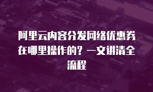 阿里云内容分发网络优惠券在哪里操作的？一文讲清全流程