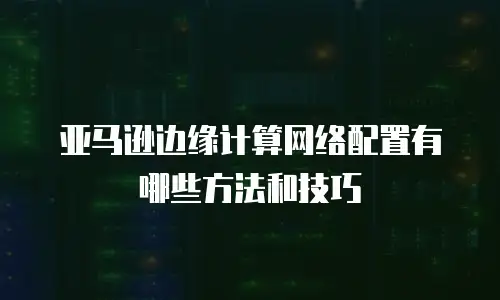 亚马逊边缘计算网络配置有哪些方法和技巧