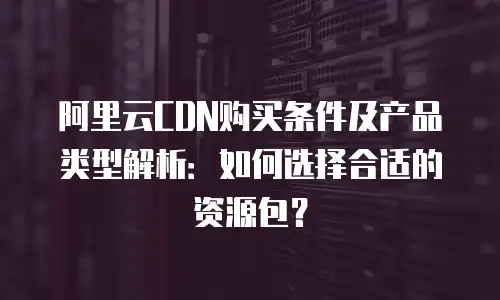 阿里云CDN购买条件及产品类型解析：如何选择合适的资源包？