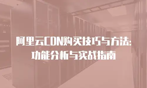 阿里云CDN购买技巧与方法：功能分析与实战指南