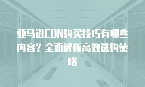 亚马逊CDN购买技巧有哪些内容？全面解析高效选购策略