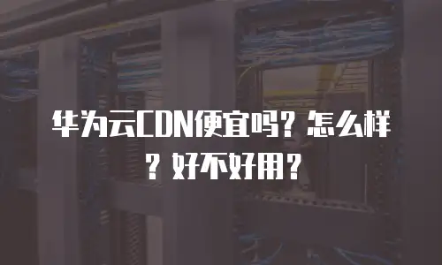 华为云CDN便宜吗？怎么样？好不好用？