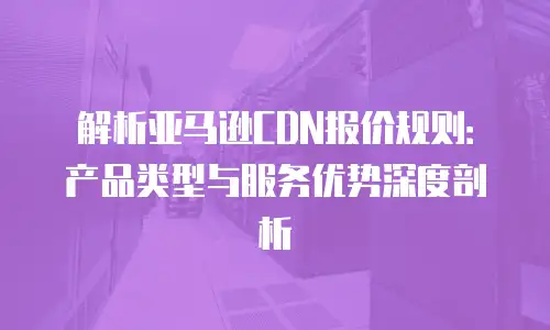 解析亚马逊CDN报价规则：产品类型与服务优势深度剖析