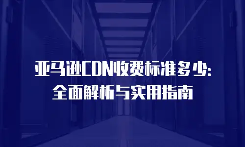 亚马逊CDN收费标准多少：全面解析与实用指南