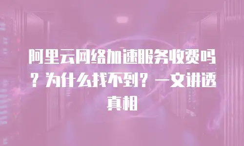 阿里云网络加速服务收费吗？为什么找不到？一文讲透真相