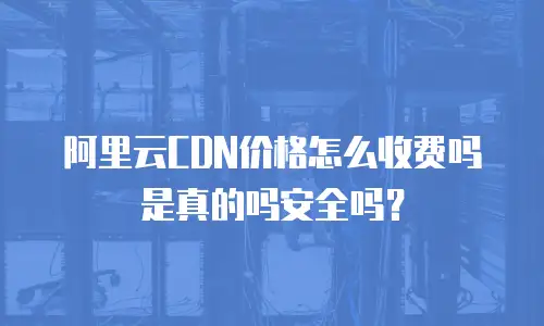 阿里云CDN价格怎么收费吗是真的吗安全吗？