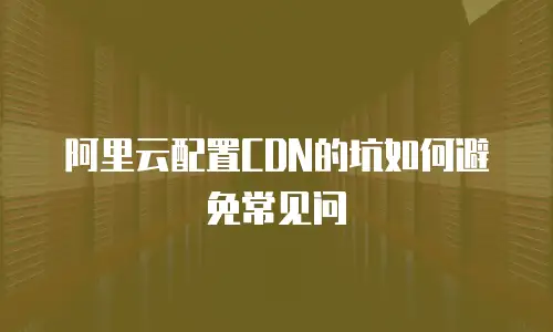 阿里云配置CDN的坑如何避免常见问