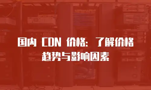 国内 CDN 价格：了解价格趋势与影响因素