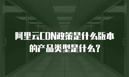 阿里云CDN政策是什么版本的产品类型是什么？