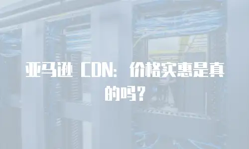 亚马逊 CDN：价格实惠是真的吗？