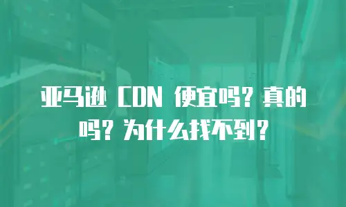 亚马逊 CDN 便宜吗？真的吗？为什么找不到？
