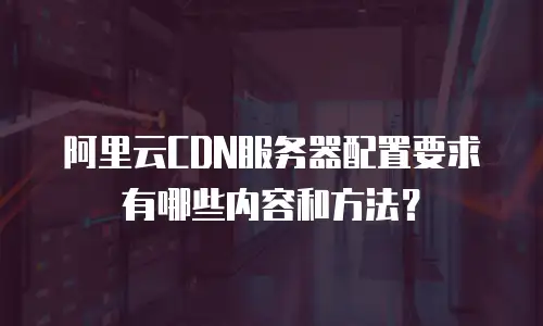 阿里云CDN服务器配置要求有哪些内容和方法？