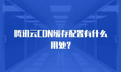 腾讯云CDN缓存配置有什么用处？