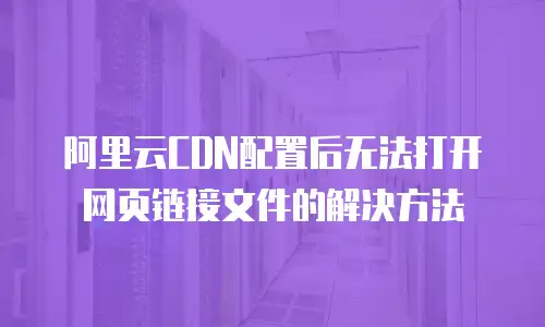 阿里云CDN配置后无法打开网页链接文件的解决方法