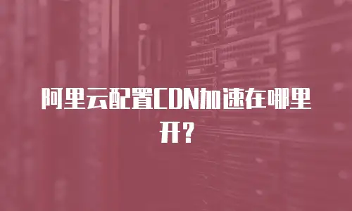 阿里云配置CDN加速在哪里开？