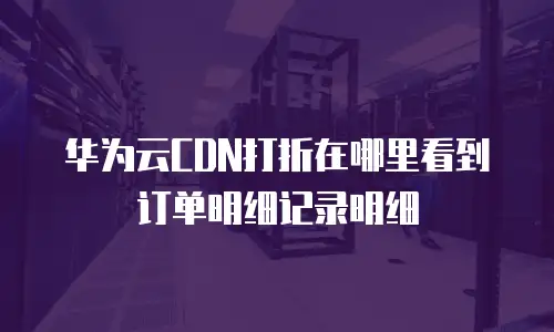 华为云CDN打折在哪里看到订单明细记录明细